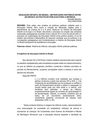 EDUCAÇÃO INFANTIL NO BRASIL: UM PERCURSO HISTÓRICO ENTRE
AS IDÉIAS E AS POLÍTICAS PÚBLICAS PARA A INFÂNCIA
Danielle Marafon
PUC-PR/FATEB
RESUMO: Este artigo visa analisar as políticas públicas voltadas para a
Educação Infantil, bem como a criação de diferentes órgãos para o
atendimento da criança de 0 a 6 anos. Apóia-se na história da Educação
Infantil na Europa e no Brasil, discutindo o processo de criação das primeiras
instituições pedagógicas ocorridas entre o século XV e início do século XXI e o
processo de organização da Educação Infantil como política pública. À luz de
análise documental e bibliográfica foi possível constatar que as políticas e as
concepções pedagógicas que fundamentaram a história da Educação Infantil
no Brasil transitaram da assistência à educação.
Palavras–chave: História da infância, educação infantil, políticas públicas.
A trajetória da educação infantil no Brasil
Nos séculos XV e XVI foram criados modelos educacionais para superar
os desafios estabelecidos pela sociedade européia então em desenvolvimento,
no que se referem ao progresso científico, comercial e artístico ocorridos no
período do Renascimento, surgindo concepções sobre a criança e como ela
deveria ser educada.
Segundo PINTO,
[...] a infância constitui uma realidade que começa a
ganhar contornos a partir dos séculos XVI e XVII. [...] As
mudanças de sensibilidade que se começam a verificar a
partir do Renascimento tendem a deferir a integração no
mundo adulto cada vez mais tarde e, a marcar, com
fronteiras bem definidas, o tempo da infância,
progressivamente ligado ao conceito da aprendizagem e
de escolarização. Importa, no entanto, sublinhar que se
tratou de um movimento extremamente lento,
inicialmente bastante circunscrito às classes mais
abastadas (1997, p. 44).
Neste contexto histórico a imagem da infância mudou, desencadeando
uma preocupação da sociedade em estabelecer métodos de educar e
escolarizar as crianças. Os humanistas como Erasmo de Roterdam e Michel
de Montaigne afirmavam que a educação deveria respeitar a atividade da
 