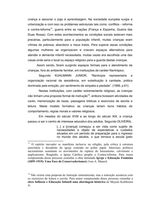 criança e associar o jogo à aprendizagem. Na sociedade européia surgia a
urbanização e com isso os problemas estruturais tais como: conflitos - reforma
e contra-reforma11
, guerra entre as nações (França e Espanha, Guerra das
Duas Rosas). Com estes acontecimentos as condições sociais estavam mais
precárias, particularmente para a população infantil, muitas crianças eram
vítimas da pobreza, abandono e maus tratos. Para superar essas condições
algumas mulheres se organizavam e criavam espaços alternativos para
atender a demanda infantil necessitada, muitas vezes era escolhida uma das
casas onde seria o local ou espaço religioso para a guarda destas crianças.
Assim sendo, foram surgindo espaços formais para o atendimento de
crianças, fora do ambiente familiar, em instituições de caráter filantrópico.
Segundo KUHLMANN JUNIOR, “filantropia representaria a
organização racional da assistência, em substituição à caridade, prática
dominada pela emoção, por sentimento de simpatia e piedade”. (1999, p.61)
Nestas instituições, com caráter extremamente religioso, as crianças
não tinham uma proposta formal de instrução12
, embora tivessem atividades de
canto, memorização de rezas, passagens bíblicas e exercícios de escrita e
leitura. Neste modelo formativo as crianças teriam bons hábitos de
comportamento, regras morais e valores religiosos.
Em meados do século XVIII e ao longo do século XIX, a criança
passou a ser o centro de interesse educativo dos adultos. Segundo OLIVEIRA,
[...] a [criança] começou a ser vista como sujeito de
necessidades e objeto de expectativas e cuidados
situados em um período de preparação para o ingresso
no mundo dos adultos, o que tornava a escola [pelo
11
O espírito inovador se manifesta inclusive na religião, pela crítica à estrutura
autoritária e decadente da igreja centrada no poder papal. Interesses políticos
nacionalistas sustentam os movimentos de ruptura do luteranismo, calvinismo e
anglicanismo. Reagindo, a Igreja Católica propõe a Contra-reforma. Para maior
compreensão desse processo consultar a obra intitulada Igreja e Educação Feminina
(1859–1919): Uma Face do Conservadorismode Ivan A. Manoel.
12
Não existia uma proposta de instrução sistematizada, mas a instrução acontecia com
os exercícios de leitura e escrita. Para maior compreensão desse processo consultar a
obra Infância e Educação Infantil uma abordagem histórica de Moysés Kuhlmann
Jr.
 