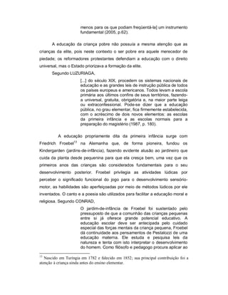 menos para os que podiam freqüentá-la] um instrumento
fundamental (2005, p.62).
A educação da criança pobre não possuía a mesma atenção que as
crianças da elite, pois neste contexto o ser pobre era aquele merecedor de
piedade; os reformadores protestantes defendiam a educação com o direito
universal, mas o Estado priorizava a formação da elite.
Segundo LUZURIAGA,
[...] do século XIX, procedem os sistemas nacionais de
educação e as grandes leis de instrução pública de todos
os países europeus e americanos. Todos levam a escola
primária aos últimos confins de seus territórios, fazendo-
a universal, gratuita, obrigatória e, na maior parte leiga
ou extraconfessional. Pode-se dizer que a educação
pública, no grau elementar, fica firmemente estabelecida,
com o acréscimo de dois novos elementos: as escolas
da primeira infância e as escolas normais para a
preparação do magistério (1987, p. 180).
A educação propriamente dita da primeira infância surge com
Friedrich Froebel13
na Alemanha que, de forma pioneira, fundou os
Kindergarden (jardins-de-infância), fazendo evidente alusão ao jardineiro que
cuida da planta desde pequenina para que ela cresça bem, uma vez que os
primeiros anos das crianças são considerados fundamentais para o seu
desenvolvimento posterior. Froebel privilegia as atividades lúdicas por
perceber o significado funcional do jogo para o desenvolvimento sensório-
motor, as habilidades são aperfeiçoadas por meio de métodos lúdicos por ele
inventados. O canto e a poesia são utilizados para facilitar a educação moral e
religiosa. Segundo CONRAD,
O jardim-de-infância de Froebel foi sustentado pelo
pressuposto de que a comunhão das crianças pequenas
entre si já oferece grande potencial educativo. A
educação escolar deve ser antecipada pelo cuidado
especial das forças mentais da criança pequena, Froebel
dá continuidade aos pensamentos de Pestalozzi de uma
educação materna. Ele estuda e pesquisa leis da
natureza e tenta com isto interpretar o desenvolvimento
do homem. Como filósofo e pedagogo procura aplicar ao
13
Nascido em Turíngia em 1782 e falecido em 1852; sua principal contribuição foi a
atenção à criança ainda antes do ensino elementar.
 