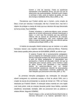 homem a vida da natureza. Todas as aparências
representam uma totalidade divina, que por sua vez se
desenvolve nas particularidades. Somente quem chegou
a conhecer o todo, pode se dedicar às partes, em que
ele enxerga a totalidade última, Deus (2000, p. 45).
Percebemos que Froebel admite que o homem, como criação de
Deus, é bom por natureza. A educação, não faz o homem bom, mas tem o
objetivo de proteger a criança de modo que sua natureza não seja direcionada
de forma errada. Para CONRAD,
Froebel considerou o jardim-de-infância como primeira
etapa de um ensino educacional unificado direcionado a
todos. [...] com isso fica evidente que seu jardim-de-
infância não se reduzia ao atendimento de crianças,
cujas mães trabalhavam, mas como instituição para
todos e longe do modelo vigente de uma infância apenas
cuidada para proteger (2000, p. 55).
A história da educação infantil evidencia que as creches e os asilos
franceses tiveram uma trajetória distinta dos jardins-de-infância. Podemos
tratar dessa questão pelas palavras de KUHLMANN JUNIOR, ao afirmar que:
O sistema Froebel não é exclusivamente pedagógico,
pois se implanta em instituições sociais e culturais, e as
demais instituições também não deixam de ser pensadas
a partir de idéias pedagógicas. A interpretação que
acompanha a história da educação infantil, de que as
instituições para crianças pobres, como creches e salas
de asilos, tiveram uma identidade e uma trajetória
distinta do jardim-de-infância com um caráter
exclusivamente assistencial, distante de preocupações
educacionais, desconsidera inúmeras evidências das
inter-relações que produziram entre elas (2001, p. 05).
As primeiras intenções pedagógicas nas instituições de educação
infantil começaram no continente europeu no final do século XVIII, com a
criação da escola de principiantes ou escola de tricotar em 1769, na França
idealizada por Friedrich Oberlin. A instituição estava inserida em uma região
rural muito pobre, onde as crianças deveriam perder maus hábitos, aprender
obediência, sinceridade, bondade, além de pronunciar bem as palavras e
sílabas difíceis. Segundo CONRAD,
Oberlin chegou a criar, ao lado da Escola Infantil onde os
menores brincavam e os maiores aprendiam tricô e
 