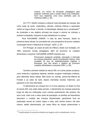 costura, um centro de formação pedagógica para
preparar mulheres para a tarefa nesta nova instituição.
Com isso implantou uma nova profissão para as
mulheres (2000, p. 34).
Em 1771, Oberlin começou a oferecer mais atividades às crianças, tais
como aulas de canto, matemática, ciências, histórias bíblicas e expressão
verbal na língua oficial, o francês. A metodologia utilizada era a visualização14
de conteúdos e seu objetivo principal era ocupar e ensinar as crianças a
evitarem ociosidade, enquanto os pais trabalhavam no campo.
Para KUHLMANN JUNIOR, “a sala de asilo francesa, desde os
primeiros textos oficiais, foi concebida sob uma perspectiva de prover cuidados
e educação moral e intelectual às crianças”. (2001, p. 07)
Em Portugal, as casas de asilo da infância, desde sua fundação, em
1834, possuíam função pedagógica, além de promover os cuidados
alimentares e corporais. KUHLMANN JUNIOR expressa que,
Procuravam assegurar proteção, educação e instrução
às crianças pequenas, sendo considerada à época, mais
completa do que os estabelecimentos ingleses e
franceses, que não teriam o objetivo de promover
cuidados alimentares e corporais (2001, p. 09).
Durante a primeira metade do século XIX, em outros países europeus,
como Holanda e repúblicas italianas, também surgiram instituições similares,
para diferentes faixas etárias. Mas foram as creches, jardins-de-infância de
Froebel e as salas de asilo, depois chamadas escolas maternais, que
passaram a ser mais difundidas.
O atendimento às crianças de 0 a 6 anos apareceu no Brasil no final
do século XIX, pois antes deste período, o atendimento de crianças pequenas
longe da mãe em instituições como creches praticamente não existiam. Na
zona rural, onde vivia a maior parte da população, as famílias de fazendeiros
assumiam o cuidado das crianças abandonadas, geralmente fruto da
exploração sexual da mulher negra e índia, pelo senhor branco. Na área
urbana, bebês abandonados, por vezes filhos de moças pertencentes a
14
Transformação de conceitos abstratos em imagens real ou mentalmente visíveis.
 