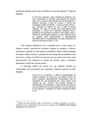 famílias de prestígio social, eram recolhidos na roda dos expostos15
. Segundo
AQUINO,
A roda dos expostos, como assistência caritativa, era,
pois, missionária. A primeira preocupação do sistema
para com a criança nela deixada era de providenciar o
batismo, salvando a alma da criança, a menos que
trouxesse consigo um bilhete – o que era muito comum –
que informava à rodeira de que o bebê já estava
batizado. No caso de dúvida dos responsáveis pela
instituição, a criança era novamente batizada. Mas o
fenômeno de abandonar os filhos é tão antigo como a
história da colonização brasileira, só que antes da roda,
as crianças eram abandonadas e supostamente
assistidas pelas municipalidades, ou pela compaixão de
quem as encontrava (2001, p. 31).
Esta situação modifica-se com a migração para a zona urbana; as
cidades crescem, observam-se iniciativas isoladas de proteção à infância,
orientadas a combater as altas taxas de mortalidade infantil, criando entidades
de amparo. Neste contexto, a abolição da escravatura trouxe problemas, pois
qual seria o destino dos filhos de escravos que na maioria das vezes eram
abandonados? Isto implicaria na criação de creches, asilos e internatos
destinados a cuidar das crianças pobres.
A educação infantil nos mostra em sua trajetória histórica as
necessidades que provocaram seu surgimento. Segundo palavras de DEL
PRIORE,
Como se vê, a pobreza e a falta de escolarização da
criança brasileira ao longo de sua história tornam as
teses européias absolutamente inadequadas ante as
realidades de uma sociedade que, como explica ‘uma
menina de rua’, ‘sonhos não enchem barriga’! A
estratificação da sociedade, a velha divisão dos tempos
da escravidão entre os que possuem e os que nada tem,
só fez agravar a situação de nossos pequenos (2004,
p.14).
15
Espécie de caixa giratória onde se colocavam as crianças enjeitadas, nos asilos e
orfanatos. Para a compreensão desse conceito consultar a obra História das Crianças
no Brasil de Mary Del Priore.
 
