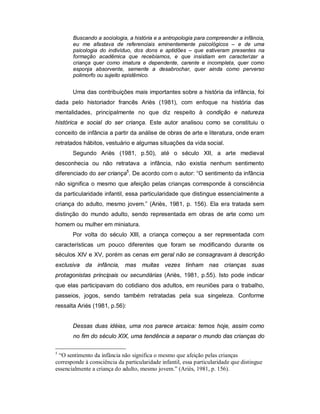 Buscando a sociologia, a história e a antropologia para compreender a infância,
eu me afastava de referenciais eminentemente psicológicos – e de uma
psicologia do indivíduo, dos dons e aptidões – que estiveram presentes na
formação acadêmica que recebíamos, e que insistiam em caracterizar a
criança quer como imatura e dependente, carente e incompleta, quer como
esponja absorvente, semente a desabrochar, quer ainda como perverso
polimorfo ou sujeito epistêmico.
Uma das contribuições mais importantes sobre a história da infância, foi
dada pelo historiador francês Ariès (1981), com enfoque na história das
mentalidades, principalmente no que diz respeito à condição e natureza
histórica e social do ser criança. Este autor analisou como se constituiu o
conceito de infância a partir da análise de obras de arte e literatura, onde eram
retratados hábitos, vestuário e algumas situações da vida social.
Segundo Ariès (1981, p.50), até o século XII, a arte medieval
desconhecia ou não retratava a infância, não existia nenhum sentimento
diferenciado do ser criança5
. De acordo com o autor: “O sentimento da infância
não significa o mesmo que afeição pelas crianças corresponde à consciência
da particularidade infantil, essa particularidade que distingue essencialmente a
criança do adulto, mesmo jovem.” (Ariès, 1981, p. 156). Ela era tratada sem
distinção do mundo adulto, sendo representada em obras de arte como um
homem ou mulher em miniatura.
Por volta do século XIII, a criança começou a ser representada com
características um pouco diferentes que foram se modificando durante os
séculos XIV e XV, porém as cenas em geral não se consagravam à descrição
exclusiva da infância, mas muitas vezes tinham nas crianças suas
protagonistas principais ou secundárias (Ariès, 1981, p.55). Isto pode indicar
que elas participavam do cotidiano dos adultos, em reuniões para o trabalho,
passeios, jogos, sendo também retratadas pela sua singeleza. Conforme
ressalta Ariés (1981, p.56):
Dessas duas idéias, uma nos parece arcaica: temos hoje, assim como
no fim do século XIX, uma tendência a separar o mundo das crianças do
5
“O sentimento da infância não significa o mesmo que afeição pelas crianças
corresponde à consciência da particularidade infantil, essa particularidade que distingue
essencialmente a criança do adulto, mesmo jovem.” (Ariès, 1981, p. 156).
 