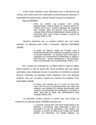 Foram sendo pensadas novas alternativas para o atendimento das
crianças, que muitas vezes eram exploradas ou abandonadas por seus pais. A
necessidade de espaços para a “guarda” destas crianças era emergêncial.
Segundo KRAMER,
Eram as creches que surgiam, com caráter
assistencialista, visando afastar as crianças pobres do
trabalho servil que o sistema capitalista em expansão
lhes impunha, além de servirem como guardiãs de
crianças órfãs e filhas de trabalhadores. Nesse sentido, a
pré-escola tinha como função precípua a guarda de
crianças (1987, p. 23).
Devemos esclarecer que no contexto histórico que vem sendo
abordado, há diferença entre creche e pré-escola. Segundo KUHLMANN
JUNIOR,
O jardim de infância, criado por Froebel, seria a
instituição educativa por excelência, enquanto a creche e
as escolas maternais – ou qualquer outro nome dado a
instituição com características semelhantes às Salles d’
asile francesa – seriam assistências e não educariam
para a emancipação, mas à subordinação (1999, p. 73).
Com o projeto de construção de um Brasil moderno, parte do ideário
liberal presente no final do século XIX, reunia condições para que fossem
assimilados pelos intelectuais do país os preceitos do movimento da Escola
Nova.As instituições de educação infantil chegavam como uma proposta
moderna, visto que, na época, moderno era sinônimo de progresso. Para
KUHLMANN JUNIOR,
A creche, para crianças de 0 a 3 anos, foi vista como
muito mais do que um aperfeiçoamento das casas dos
expostos, que recebiam as crianças abandonadas; pelo
contrário, foi apresentada em substituição ou oposição a
estas, para que as mães não abandonassem suas
crianças (1999, p. 82).
As instituições criadas começam a exercer uma nova função, de
compensar as carências infantis. KRAMER sustentam que:
[...] durante o século XIX, uma nova função passa a ser
atribuída à pré-escola, mais relacionada à idéia de
[educação] do que de assistência. São criados, por
exemplo, os jardins de infância por Froebel nas favelas
alemãs, por Montessori nas favelas italianas, por
 