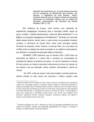 Reabodif nas americanas etc. A função dessa pré-escola
era de compensar as deficiências das crianças, sua
pobreza, a negligência de suas famílias... Assim,
podemos observar que as origens remotas da educação
pré-escolar se confundem mesmo com as origens da
educação compensatória, tão difundida nas últimas
décadas (1987, p. 23).
Sob influência da Europa, onde ocorreu uma expansão de
experiências pedagógicas inovadoras para a educação infantil, dentre as
quais, na Itália, o método Montessoriano, criado por Maria Montessori16
e, na
Bélgica, as propostas pedagógicas de OvideDeclory17
. No Brasil, por meio das
idéias desses teóricos, dentre outros, e pelo avanço da sociedade industrial,
começou o movimento da Escola Nova, tendo como principais autores
Fernando de Azevedo, Anísio Teixeira e Lourenço Filho, em uma época de
conflitos entre os adeptos da escola renovadora e os católicos conservadores,
que detinham o monopólio da educação elitista e tradicional.
SCHIMIDT (1997) descreve que os séculos XVII e XVIII foram da
descoberta da infância e o século XIX o momento de consolidação da
produção de saberes na tentativa de explica - lá, mas foi realmente no século
XX que ocorreu um intenso movimento internacional em favor da criança, do
seu estudo e da sua educação, sendo, portanto, denominado o século da
criança.
Em 1875, no Rio de Janeiro, havia sido fundado o primeiro jardim-de-
infância privado no país; sendo seu precursor o médico Joaquim José
16
Nascida na Itália em 1870 e falecida em 1952; médica, interessou-se inicialmente pela educação de
crianças com necessidades especiais e deficientes mentais, quando fez observações importantes a
respeito da psicologia infantil. Conciliando espírito científico e misticismo, pois era católica fervorosa,
escreveu extensa obra que difundiu seu método no mundo inteiro. Outra questão de suma importância
no método Montessoriano é a adequação dos móveis ao tamanho da criança, o material didático é
muito vasto, voltado para a estimulação sensório-motora: cores, formas, sons, qualidades táteis,
dimensões, experiências térmicas, sensações musculares, movimentos, ginástica. Seu objetivo é
alcançar o maior domínio do corpo e das coisas.
17
Nascido na Bélgica em 1871 e falecido em 1932; sua principal contribuição foi a dos
centros de interesse, visando uma apreensão globalizadora (a criança e a família, a
criança e o mundo animal e assim por diante).
 