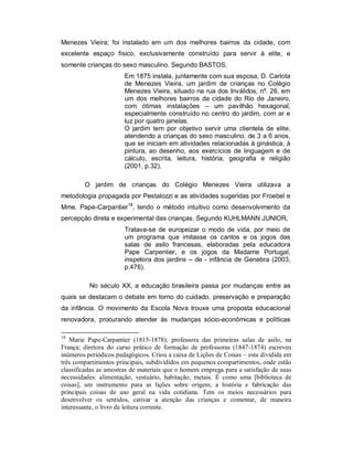 Menezes Vieira; foi instalado em um dos melhores bairros da cidade, com
excelente espaço físico, exclusivamente construído para servir à elite, e
somente crianças do sexo masculino. Segundo BASTOS,
Em 1875 instala, juntamente com sua esposa, D. Carlota
de Menezes Vieira, um jardim de crianças no Colégio
Menezes Vieira, situado na rua dos Inválidos, nº. 26, em
um dos melhores bairros da cidade do Rio de Janeiro,
com ótimas instalações – um pavilhão hexagonal,
especialmente construído no centro do jardim, com ar e
luz por quatro janelas.
O jardim tem por objetivo servir uma clientela de elite,
atendendo a crianças do sexo masculino, de 3 a 6 anos,
que se iniciam em atividades relacionadas à ginástica, à
pintura, ao desenho, aos exercícios de linguagem e de
cálculo, escrita, leitura, história, geografia e religião
(2001, p.32).
O jardim de crianças do Colégio Menezes Vieira utilizava a
metodologia propagada por Pestalozzi e as atividades sugeridas por Froebel e
Mme. Pape-Carpantier18
, tendo o método intuitivo como desenvolvimento da
percepção direta e experimental das crianças. Segundo KUHLMANN JUNIOR,
Tratava-se de europeizar o modo de vida, por meio de
um programa que imitasse os cantos e os jogos das
salas de asilo francesas, elaboradas pela educadora
Pape Carpentier, e os jogos da Madame Portugal,
inspetora dos jardins – de - infância de Genebra (2003,
p.476).
No século XX, a educação brasileira passa por mudanças entre as
quais se destacam o debate em torno do cuidado, preservação e preparação
da infância. O movimento da Escola Nova trouxe uma proposta educacional
renovadora, procurando atender às mudanças sócio-econômicas e políticas
18
Marie Pape-Carpantier (1815-1878); professora das primeiras salas de asilo, na
França; diretora do curso prático de formação de professoras (1847-1874) escreveu
inúmeros periódicos pedagógicos. Criou a caixa de Lições de Coisas – esta dividida em
três compartimentos principais, subdivididos em pequenos compartimentos, onde estão
classificadas as amostras de materiais que o homem emprega para a satisfação de suas
necessidades: alimentação, vestuário, habitação, metais. È como uma [biblioteca de
coisas], um instrumento para as lições sobre origem, a história e fabricação das
principais coisas de uso geral na vida cotidiana. Tem os meios necessários para
desenvolver os sentidos, cativar a atenção das crianças e comentar, de maneira
interessante, o livro de leitura corrente.
 