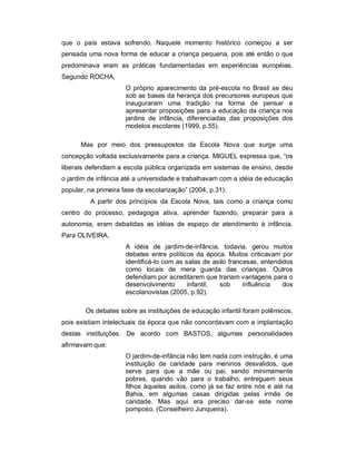 que o país estava sofrendo. Naquele momento histórico começou a ser
pensada uma nova forma de educar a criança pequena, pois até então o que
predominava eram as práticas fundamentadas em experiências européias.
Segundo ROCHA,
O próprio aparecimento da pré-escola no Brasil se deu
sob as bases da herança dos precursores europeus que
inauguraram uma tradição na forma de pensar e
apresentar proposições para a educação da criança nos
jardins de infância, diferenciadas das proposições dos
modelos escolares (1999, p.55).
Mas por meio dos pressupostos da Escola Nova que surge uma
concepção voltada exclusivamente para a criança. MIGUEL expressa que, “os
liberais defendiam a escola pública organizada em sistemas de ensino, desde
o jardim de infância até a universidade e trabalhavam com a idéia de educação
popular, na primeira fase da escolarização” (2004, p.31).
A partir dos princípios da Escola Nova, tais como a criança como
centro do processo, pedagogia ativa, aprender fazendo, preparar para a
autonomia, eram debatidas as idéias de espaço de atendimento à infância.
Para OLIVEIRA,
A idéia de jardim-de-infância, todavia, gerou muitos
debates entre políticos da época. Muitos criticavam por
identificá-lo com as salas de asilo francesas, entendidos
como locais de mera guarda das crianças. Outros
defendiam por acreditarem que trariam vantagens para o
desenvolvimento infantil, sob influência dos
escolanovistas (2005, p.92).
Os debates sobre as instituições de educação infantil foram polêmicos,
pois existiam intelectuais da época que não concordavam com a implantação
destas instituições. De acordo com BASTOS, algumas personalidades
afirmavam que:
O jardim-de-infância não tem nada com instrução, é uma
instituição de caridade para meninos desvalidos, que
serve para que a mãe ou pai, sendo minimamente
pobres, quando vão para o trabalho, entreguem seus
filhos àqueles asilos, como já se faz entre nós e até na
Bahia, em algumas casas dirigidas pelas irmãs de
caridade. Mas aqui era preciso dar-se este nome
pomposo. (Conselheiro Junqueira).
 