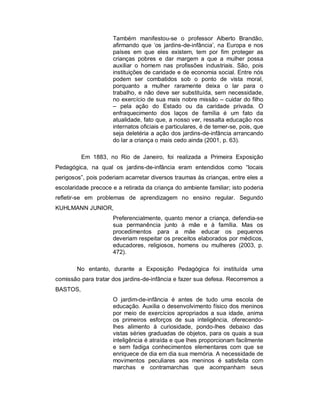 Também manifestou-se o professor Alberto Brandão,
afirmando que ‘os jardins-de-infância’, na Europa e nos
países em que eles existem, tem por fim proteger as
crianças pobres e dar margem a que a mulher possa
auxiliar o homem nas profissões industriais. São, pois
instituições de caridade e de economia social. Entre nós
podem ser combatidos sob o ponto de vista moral,
porquanto a mulher raramente deixa o lar para o
trabalho, e não deve ser substituída, sem necessidade,
no exercício de sua mais nobre missão – cuidar do filho
– pela ação do Estado ou da caridade privada. O
enfraquecimento dos laços de família é um fato da
atualidade, fato que, a nosso ver, ressalta educação nos
internatos oficiais e particulares, é de temer-se, pois, que
seja deletéria a ação dos jardins-de-infância arrancando
do lar a criança o mais cedo ainda (2001, p. 63).
Em 1883, no Rio de Janeiro, foi realizada a Primeira Exposição
Pedagógica, na qual os jardins-de-infância eram entendidos como “locais
perigosos”, pois poderiam acarretar diversos traumas às crianças, entre eles a
escolaridade precoce e a retirada da criança do ambiente familiar; isto poderia
refletir-se em problemas de aprendizagem no ensino regular. Segundo
KUHLMANN JUNIOR,
Preferencialmente, quanto menor a criança, defendia-se
sua permanência junto à mãe e à família. Mas os
procedimentos para a mãe educar os pequenos
deveriam respeitar os preceitos elaborados por médicos,
educadores, religiosos, homens ou mulheres (2003, p.
472).
No entanto, durante a Exposição Pedagógica foi instituída uma
comissão para tratar dos jardins-de-infância e fazer sua defesa. Recorremos a
BASTOS,
O jardim-de-infância é antes de tudo uma escola de
educação. Auxilia o desenvolvimento físico dos meninos
por meio de exercícios apropriados a sua idade, anima
os primeiros esforços de sua inteligência, oferecendo-
lhes alimento à curiosidade, pondo-lhes debaixo das
vistas séries graduadas de objetos, para os quais a sua
inteligência é atraída e que lhes proporcionam facilmente
e sem fadiga conhecimentos elementares com que se
enriquece de dia em dia sua memória. A necessidade de
movimentos peculiares aos meninos é satisfeita com
marchas e contramarchas que acompanham seus
 