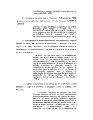exercícios ao compasso do canto ou dos sons de um
instrumento (2001, p.64).
É interessante ressaltar que a Exposição Pedagógica de 1883,
preocupou-se na legitimação dos interesses privados. Segundo KUHLMANN
JUNIOR,
Embora houvesse referências à implantação de jardins-
de-infância para atender a pobreza, elas não
encontravam o menor eco em iniciativas concretas. A
preocupação daqueles que se vinculavam às instituições
pré-escolares privadas brasileiras era com o
desenvolvimento das suas próprias escolas (1999, p.83).
As mudanças sociais e familiares ocorridas principalmente na segunda
metade do século XX, modificam e transformam a educação dos filhos.
Segundo CALDANA, considerando o contexto familiar, afirma que houve uma
transformação significativa quanto à criação e educação dos filhos, entre os
anos 30 e os anos 80.
Como eixos principais desta transformação poderíamos
apontar que a educação da criança passou de um
sentido ‘moral’ ‘em que preocupação central eram os
bons comportamento’ para um ‘psicológico’ ‘em que o
central é a saúde emocional’; do apoio à sabedoria e à
tradição chegou-se à valorização exclusiva do
conhecimento técnico-científico; de um conjunto de
prescrições claras e definidas a priori em função do
comportamento desejado para a criança, de
padronização de atitudes paternais. Da priorização do
acatamento das normas definidas pelo grupo, à
valorização daquilo que é individual e idiossincrático
(1995, p.116).
As teorias psicanalíticas e as teorias do desenvolvimento infantil
começam a surgir e a influenciar a educação escolar da infância. Para
KRAMER,
[...] a psicanálise fortalecia as intensas discussões
existentes em torno da maior ou menor permissividade
que deveria existir na educação das crianças, trazendo a
discussão de temas tais como frustração, agressão,
ansiedade. A atenção de professores se voltava para as
necessidades afetivas da criança e para o papel que o
professor deveria assumir, dos pontos de vista clínico e
educacional. Concomitantemente, sendo difícil
determinar se como causa ou conseqüência do
 