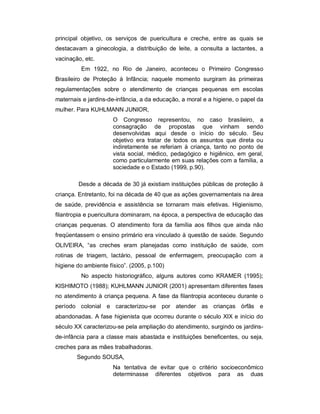 principal objetivo, os serviços de puericultura e creche, entre as quais se
destacavam a ginecologia, a distribuição de leite, a consulta a lactantes, a
vacinação, etc.
Em 1922, no Rio de Janeiro, aconteceu o Primeiro Congresso
Brasileiro de Proteção à Infância; naquele momento surgiram às primeiras
regulamentações sobre o atendimento de crianças pequenas em escolas
maternais e jardins-de-infância, a da educação, a moral e a higiene, o papel da
mulher. Para KUHLMANN JUNIOR,
O Congresso representou, no caso brasileiro, a
consagração de propostas que vinham sendo
desenvolvidas aqui desde o início do século. Seu
objetivo era tratar de todos os assuntos que direta ou
indiretamente se referiam à criança, tanto no ponto de
vista social, médico, pedagógico e higiênico, em geral,
como particularmente em suas relações com a família, a
sociedade e o Estado (1999, p.90).
Desde a década de 30 já existiam instituições públicas de proteção à
criança. Entretanto, foi na década de 40 que as ações governamentais na área
de saúde, previdência e assistência se tornaram mais efetivas. Higienismo,
filantropia e puericultura dominaram, na época, a perspectiva de educação das
crianças pequenas. O atendimento fora da família aos filhos que ainda não
freqüentassem o ensino primário era vinculado à questão de saúde. Segundo
OLIVEIRA, “as creches eram planejadas como instituição de saúde, com
rotinas de triagem, lactário, pessoal de enfermagem, preocupação com a
higiene do ambiente físico”. (2005, p.100)
No aspecto historiográfico, alguns autores como KRAMER (1995);
KISHIMOTO (1988); KUHLMANN JUNIOR (2001) apresentam diferentes fases
no atendimento à criança pequena. A fase da filantropia aconteceu durante o
período colonial e caracterizou-se por atender as crianças órfãs e
abandonadas. A fase higienista que ocorreu durante o século XIX e início do
século XX caracterizou-se pela ampliação do atendimento, surgindo os jardins-
de-infância para a classe mais abastada e instituições beneficentes, ou seja,
creches para as mães trabalhadoras.
Segundo SOUSA,
Na tentativa de evitar que o critério socioeconômico
determinasse diferentes objetivos para as duas
 