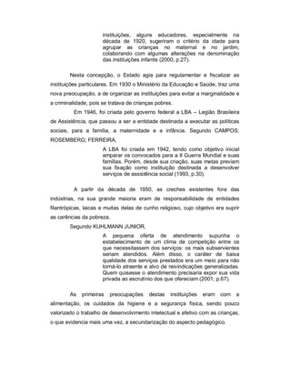 instituições, alguns educadores, especialmente na
década de 1920, sugeriram o critério da idade para
agrupar as crianças no maternal e no jardim,
colaborando com algumas alterações na denominação
das instituições infantis (2000, p.27).
Nesta concepção, o Estado agia para regulamentar e fiscalizar as
instituições particulares. Em 1930 o Ministério da Educação e Saúde, traz uma
nova preocupação, a de organizar as instituições para evitar a marginalidade e
a criminalidade, pois se tratava de crianças pobres.
Em 1946, foi criada pelo governo federal a LBA – Legião Brasileira
de Assistência, que passou a ser a entidade destinada a executar as políticas
sociais, para a família, a maternidade e a infância. Segundo CAMPOS;
ROSEMBERG; FERREIRA,
A LBA foi criada em 1942, tendo como objetivo inicial
amparar os convocados para a II Guerra Mundial e suas
famílias. Porém, desde sua criação, suas metas previam
sua fixação como instituição destinada a desenvolver
serviços de assistência social (1993, p.30).
A partir da década de 1950, as creches existentes fora das
indústrias, na sua grande maioria eram de responsabilidade de entidades
filantrópicas, laicas e muitas delas de cunho religioso, cujo objetivo era suprir
as carências da pobreza.
Segundo KUHLMANN JUNIOR,
A pequena oferta de atendimento supunha o
estabelecimento de um clima de competição entre os
que necessitassem dos serviços: os mais subservientes
seriam atendidos. Além disso, o caráter de baixa
qualidade dos serviços prestados era um meio para não
torná-lo atraente e alvo de reivindicações generalizadas.
Quem quisesse o atendimento precisaria expor sua vida
privada ao escrutínio dos que ofereciam (2001, p.67).
As primeiras preocupações destas instituições eram com a
alimentação, os cuidados da higiene e a segurança física, sendo pouco
valorizado o trabalho de desenvolvimento intelectual e afetivo com as crianças,
o que evidencia mais uma vez, a secundarização do aspecto pedagógico.
 