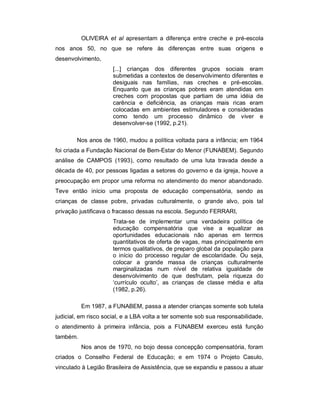 OLIVEIRA et al apresentam a diferença entre creche e pré-escola
nos anos 50, no que se refere às diferenças entre suas origens e
desenvolvimento,
[...] crianças dos diferentes grupos sociais eram
submetidas a contextos de desenvolvimento diferentes e
desiguais nas famílias, nas creches e pré-escolas.
Enquanto que as crianças pobres eram atendidas em
creches com propostas que partiam de uma idéia de
carência e deficiência, as crianças mais ricas eram
colocadas em ambientes estimuladores e consideradas
como tendo um processo dinâmico de viver e
desenvolver-se (1992, p.21).
Nos anos de 1960, mudou a política voltada para a infância; em 1964
foi criada a Fundação Nacional de Bem-Estar do Menor (FUNABEM). Segundo
análise de CAMPOS (1993), como resultado de uma luta travada desde a
década de 40, por pessoas ligadas a setores do governo e da igreja, houve a
preocupação em propor uma reforma no atendimento do menor abandonado.
Teve então início uma proposta de educação compensatória, sendo as
crianças de classe pobre, privadas culturalmente, o grande alvo, pois tal
privação justificava o fracasso dessas na escola. Segundo FERRARI,
Trata-se de implementar uma verdadeira política de
educação compensatória que vise a equalizar as
oportunidades educacionais não apenas em termos
quantitativos de oferta de vagas, mas principalmente em
termos qualitativos, de preparo global da população para
o início do processo regular de escolaridade. Ou seja,
colocar a grande massa de crianças culturalmente
marginalizadas num nível de relativa igualdade de
desenvolvimento de que desfrutam, pela riqueza do
‘currículo oculto’, as crianças de classe média e alta
(1982, p.26).
Em 1987, a FUNABEM, passa a atender crianças somente sob tutela
judicial, em risco social, e a LBA volta a ter somente sob sua responsabilidade,
o atendimento à primeira infância, pois a FUNABEM exerceu está função
também.
Nos anos de 1970, no bojo dessa concepção compensatória, foram
criados o Conselho Federal de Educação; e em 1974 o Projeto Casulo,
vinculado à Legião Brasileira de Assistência, que se expandiu e passou a atuar
 