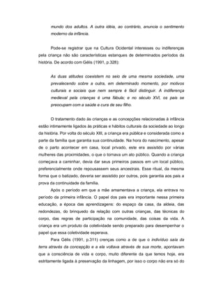 mundo dos adultos. A outra idéia, ao contrário, anuncia o sentimento
moderno da infância.
Pode-se registrar que na Cultura Ocidental interesses ou indiferenças
pela criança não são características estanques de determinados períodos da
história. De acordo com Gélis (1991, p.328):
As duas atitudes coexistem no seio de uma mesma sociedade, uma
prevalecendo sobre a outra, em determinado momento, por motivos
culturais e sociais que nem sempre é fácil distinguir. A indiferença
medieval pela crianças é uma fábula; e no século XVI, os pais se
preocupam com a saúde e cura de seu filho.
O tratamento dado às crianças e as concepções relacionadas à infância
estão intimamente ligados às práticas e hábitos culturais da sociedade ao longo
da história. Por volta do século XIII, a criança era pública e considerada como a
parte da família que garantia sua continuidade. Na hora do nascimento, apesar
de o parto acontecer em casa, local privado, este era assistido por várias
mulheres das proximidades, o que o tornava um ato público. Quando a criança
começava a caminhar, devia dar seus primeiros passos em um local público,
preferencialmente onde repousassem seus ancestrais. Esse ritual, da mesma
forma que o batizado, deveria ser assistido por outros, pois garantia aos pais a
prova da continuidade da família.
Após o período em que a mãe amamentava a criança, ela entrava no
período da primeira infância. O papel dos pais era importante nessa primeira
educação, a época das aprendizagens: do espaço da casa, da aldeia, das
redondezas, do brinquedo da relação com outras crianças, das técnicas do
corpo, das regras de participação na comunidade, das coisas da vida. A
criança era um produto da coletividade sendo preparado para desempenhar o
papel que essa coletividade esperava.
Para Gélis (1991, p.311) crenças como a de que o indivíduo saía da
terra através da concepção e a ela voltava através de sua morte, apontavam
que a consciência de vida e corpo, muito diferente da que temos hoje, era
estritamente ligada à preservação da linhagem, por isso o corpo não era só do
 