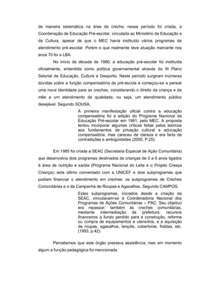 de maneira sistemática na área de creche; nesse período foi criada, a
Coordenação de Educação Pré-escolar, vinculada ao Ministério da Educação e
da Cultura, apesar de que o MEC havia instituído vários programas de
atendimento pré-escolar. Porém o que realmente teve atuação marcante nos
anos 70 foi a LBA.
No início da década de 1980, a educação pré-escolar foi instituída
oficialmente, entendida como política governamental através do III Plano
Setorial de Educação, Cultura e Desporto. Neste período surgiram inúmeras
dúvidas sobre a função compensatória da pré-escola e começou-se a pensar
uma nova identidade para as creches, considerando o direito da criança e da
mãe a um atendimento de qualidade, ou seja, um atendimento público
desejável. Segundo SOUSA,
A primeira manifestação oficial contra a educação
compensatória foi a edição do Programa Nacional da
Educação Pré-escolar em 1981, pelo MEC. A proposta
tentou incorporar algumas críticas feitas pelos teóricos
aos fundamentos de privação cultural e educação
compensatória, mas careceu de clareza e era farta de
contradições e ambigüidades (2000, P.25).
Em 1985 foi criada a SEAC (Secretaria Especial de Ação Comunitária)
que desenvolvia dois programas destinados às crianças de 0 a 6 anos ligados
à área de nutrição e saúde (Programa Nacional do Leite e o Projeto Cresça
Criança); este último conveniado com a UNICEF e dois subprogramas que
podiam financiar o atendimento em creches: os subprogramas de Creches
Comunitárias e o da Campanha de Roupas e Agasalhos. Segundo CAMPOS,
Estes subprogramas, iniciados desde a criação da
SEAC, vinculavam-se à Coordenadoria Nacional dos
Programas de Ações Comunitárias – PAC. Seu objetivo
era repassar, também às creches comunitárias,
mediante intermediação da prefeitura, recursos
financeiros a fundo perdido para a construção, reforma
ou compra de equipamentos e utensílios, e a aquisição
de roupas, agasalhos, lençóis, cobertores, fraldas, etc.
(1993, p.42).
Percebemos que este órgão prestava assistência, mas em momento
algum a função pedagógica foi mencionada.
 
