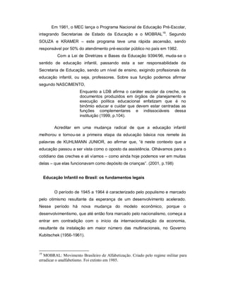 Em 1981, o MEC lança o Programa Nacional de Educação Pré-Escolar,
integrando Secretarias de Estado da Educação e o MOBRAL19
. Segundo
SOUZA e KRAMER – este programa teve uma rápida ascensão, sendo
responsável por 50% do atendimento pré-escolar público no país em 1982.
Com a Lei de Diretrizes e Bases da Educação 9394/96, muda-se o
sentido de educação infantil, passando esta a ser responsabilidade da
Secretaria de Educação, sendo um nível de ensino, exigindo profissionais da
educação infantil, ou seja, professores. Sobre sua função podemos afirmar
segundo NASCIMENTO,
Enquanto a LDB afirma o caráter escolar da creche, os
documentos produzidos em órgãos de planejamento e
execução política educacional enfatizam que é no
binômio educar e cuidar que devem estar centradas as
funções complementares e indissociáveis dessa
instituição (1999, p.104).
Acreditar em uma mudança radical de que a educação infantil
melhorou e tornou-se a primeira etapa da educação básica nos remete às
palavras de KUHLMANN JUNIOR, ao afirmar que, “é neste contexto que a
educação passou a ser vista como o oposto da assistência. Olhávamos para o
cotidiano das creches e ali víamos – como ainda hoje podemos ver em muitas
delas – que elas funcionavam como depósito de crianças”. (2001, p.198)
Educação Infantil no Brasil: os fundamentos legais
O período de 1945 a 1964 é caracterizado pelo populismo e marcado
pelo otimismo resultante da esperança de um desenvolvimento acelerado.
Nesse período há nova mudança do modelo econômico, porque o
desenvolvimentismo, que até então fora marcado pelo nacionalismo, começa a
entrar em contradição com o início da internacionalização da economia,
resultante da instalação em maior número das multinacionais, no Governo
Kubitschek (1956-1961).
19
MOBRAL: Movimento Brasileiro de Alfabetização. Criado pelo regime militar para
erradicar o analfabetismo. Foi extinto em 1985.
 