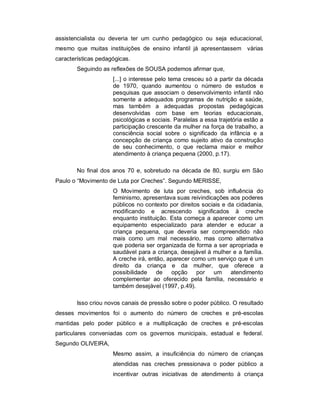 assistencialista ou deveria ter um cunho pedagógico ou seja educacional,
mesmo que muitas instituições de ensino infantil já apresentassem várias
características pedagógicas.
Seguindo as reflexões de SOUSA podemos afirmar que,
[...] o interesse pelo tema cresceu só a partir da década
de 1970, quando aumentou o número de estudos e
pesquisas que associam o desenvolvimento infantil não
somente a adequados programas de nutrição e saúde,
mas também a adequadas propostas pedagógicas
desenvolvidas com base em teorias educacionais,
psicológicas e sociais. Paralelas a essa trajetória estão a
participação crescente da mulher na força de trabalho, a
consciência social sobre o significado da infância e a
concepção de criança como sujeito ativo da construção
de seu conhecimento, o que reclama maior e melhor
atendimento à criança pequena (2000, p.17).
No final dos anos 70 e, sobretudo na década de 80, surgiu em São
Paulo o “Movimento de Luta por Creches”. Segundo MERISSE,
O Movimento de luta por creches, sob influência do
feminismo, apresentava suas reivindicações aos poderes
públicos no contexto por direitos sociais e da cidadania,
modificando e acrescendo significados à creche
enquanto instituição. Esta começa a aparecer como um
equipamento especializado para atender e educar a
criança pequena, que deveria ser compreendido não
mais como um mal necessário, mas como alternativa
que poderia ser organizada de forma a ser apropriada e
saudável para a criança, desejável à mulher e a família.
A creche irá, então, aparecer como um serviço que é um
direito da criança e da mulher, que oferece a
possibilidade de opção por um atendimento
complementar ao oferecido pela família, necessário e
também desejável (1997, p.49).
Isso criou novos canais de pressão sobre o poder público. O resultado
desses movimentos foi o aumento do número de creches e pré-escolas
mantidas pelo poder público e a multiplicação de creches e pré-escolas
particulares conveniadas com os governos municipais, estadual e federal.
Segundo OLIVEIRA,
Mesmo assim, a insuficiência do número de crianças
atendidas nas creches pressionava o poder público a
incentivar outras iniciativas de atendimento à criança
 