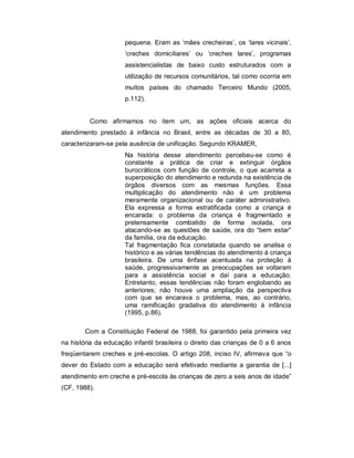 pequena. Eram as ‘mães crecheiras’, os ‘lares vicinais’,
‘creches domiciliares’ ou ‘creches lares’, programas
assistencialistas de baixo custo estruturados com a
utilização de recursos comunitários, tal como ocorria em
muitos países do chamado Terceiro Mundo (2005,
p.112).
Como afirmamos no item um, as ações oficiais acerca do
atendimento prestado à infância no Brasil, entre as décadas de 30 a 80,
caracterizaram-se pela ausência de unificação. Segundo KRAMER,
Na história desse atendimento percebeu-se como é
constante a prática de criar e extinguir órgãos
burocráticos com função de controle, o que acarreta a
superposição do atendimento e redunda na existência de
órgãos diversos com as mesmas funções. Essa
multiplicação do atendimento não é um problema
meramente organizacional ou de caráter administrativo.
Ela expressa a forma estratificada como a criança é
encarada: o problema da criança é fragmentado e
pretensamente combatido de forma isolada, ora
atacando-se as questões de saúde, ora do “bem estar”
da família, ora da educação.
Tal fragmentação fica constatada quando se analisa o
histórico e as várias tendências do atendimento à criança
brasileira. De uma ênfase acentuada na proteção à
saúde, progressivamente as preocupações se voltaram
para a assistência social e daí para a educação.
Entretanto, essas tendências não foram englobando as
anteriores; não houve uma ampliação da perspectiva
com que se encarava o problema, mas, ao contrário,
uma ramificação gradativa do atendimento à infância
(1995, p.86).
Com a Constituição Federal de 1988, foi garantido pela primeira vez
na história da educação infantil brasileira o direito das crianças de 0 a 6 anos
freqüentarem creches e pré-escolas. O artigo 208, inciso IV, afirmava que “o
dever do Estado com a educação será efetivado mediante a garantia de [...]
atendimento em creche e pré-escola às crianças de zero a seis anos de idade”
(CF, 1988).
 