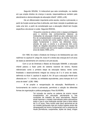 Segundo SOUSA, “é indiscutível que esta constituição, na medida
em que amplia direitos da criança à escola, responsabiliza-se também pelo
atendimento e democratização da educação infantil”. (2000, p.48).
Há um diferenciador importante entre escola, creche e pré-escola; a
partir da função social que lhes é atribuída, sem fazer menção à qualidade que
cada uma tem, a partir da consideração que a educação infantil tem função
especifica a de educar e cuidar. Segundo ROCHA,
Enquanto a escola se coloca como o espaço privilegiado
para o domínio dos conhecimentos básicos, as
instituições de educação infantil se põe, sobretudo com
fins de completaridade à educação da família. Portanto,
enquanto a escola tem como sujeito o aluno, e como o
objeto fundamental o ensino nas diferentes áreas,
através da aula; a creche e a pré-escola têm como
objeto as relações educativas travadas num espaço de
convívio coletivo que tem como sujeito a criança de 0 a 6
anos de idade (1999, p.61).
Em 1990, foi criado o Estatuto da Criança e do Adolescente que veio
reafirmar no capítulo IV, artigo 54, inciso IV o direito das crianças de 0 a 6 anos
de idade ao atendimento em creches e em pré-escola.
Com a Lei de Diretrizes e Bases da Educação 9394/96, a educação
infantil passou a fazer parte do sistema nacional de ensino, ficando
referenciado como a primeira etapa da educação básica, tendo como
finalidade o desenvolvimento integral da criança de 0 a 6 anos de idade,
definindo no título V, capítulo II, seção II, Art. 30 que a educação infantil será
oferecida em: “I – creches, ou entidades equivalentes, para crianças de 4 a 6
anos de idade”. (LDB, 1996)
A lei propõe a reorganização da educação, flexibilizando o
funcionamento de creche e pré-escola, permitindo a adoção de diferentes
formas de organização e prática pedagógica. Para OLIVEIRA,
Tal inclusão da creche no sistema de ensino requer
investimentos em educação permanente e nas
condições de trabalho de seus educadores. Requer
ainda repensar o modelo internalizado pelos educadores
sobre o que é uma instituição escolar para a faixa etária
de 0 a 6 anos. Para muitos este deve aproximar-se de
um modelo [antiquado mas em muitos lugares ainda não
ultrapassado] de ensino fundamental com a presença de
rituais [formaturas, suspensões, lições de casa], longos
 
