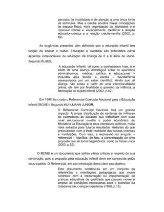 períodos de imobilidade e de atenção a uma única fonte
de estímulos. Mas a creche envolve novas concepções
de espaço físico, nova organização de atividades e o
repensar rotinas e, especialmente, modificar a relação
educador-criança e a relação creche-família (2002, p.
82).
As exigências presentes vêm definindo que a educação infantil tem
função de educar e cuidar. Educação e cuidados são entendidos como
aspectos indissociáveis da educação da criança de 0 a 6 anos de idade.
Segundo BUJES,
A educação Infantil, tal como a conhecemos hoje, é o
efeito de uma aliança estratégica entre os aparelhos
administrativos, médico, jurídico e educacional –
incluídas aqui família e escola – devidamente
assessorados por um saber científico. Ainda que tal
aliança não exista a partir de uma intencionalidade
prévia, ela tem por finalidade o governo da infância, a
fabricação do sujeito infantil (2002, p.42).
Em 1998, foi criado o Referencial Curricular Nacional para a Educação
Infantil (RCNEI). Segundo KUHLMANN JUNIOR,
O Referencial Curricular Nacional terá um grande
impacto. A ampla distribuição de centenas de milhares
de exemplares às pessoas que trabalham com esse
nível educacional mostra o poder econômico do
Ministério da Educação e seus interesses políticos, muito
mais voltados para futuros resultados eleitorais do que
preocupados com a triste realidade das nossas crianças
e instituições. Com isso, a expressão no singular –
referencial – significa, de fato, a concretização de uma
proposta que se torna hegemônica, como se fosse única
(2003, p.52).
O RCNEI é um documento que sofreu várias críticas a respeito de sua
construção, pois a proposta para educação infantil deve ser construída pelos
seus sujeitos. O Referencial, em sua introdução deixa claro seu objetivo:
Este documento constitui-se em um conjunto de
referências e orientações pedagógicas que visam
contribuir com a implantação ou implementação de
práticas educativas de qualidade que possam mover e
ampliar as condições necessárias para o exercício da
cidadania das crianças brasileiras (1998, p.13).
 