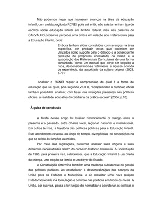 Não podemos negar que houveram avanços na área da educação
infantil, com a elaboração do RCNEI, pois até então não existia nenhum tipo de
escritos sobre educação infantil em âmbito federal, mas nas palavras do
CARVALHO podemos perceber uma crítica em relação aos Referenciais para
a Educação Infantil, onde:
Embora tenham sidos concebidos com avanços na área
específica, por produzir textos que poderiam ser
utilizados como suporte para o diálogo e a conseqüente
produção de propostas constatado no Brasil, e a
apropriação dos Referenciais Curriculares de uma forma
conturbada, como um manual que deve ser seguido a
risca, desconsiderando-se totalmente a riqueza oriunda
de experiência, da autoridade da cultura original (2003,
p.79).
Analisar o RCNEI requer a compreensão de qual é a forma de
educação que se quer, pois segundo ZOTTI, “compreender o currículo oficial
também possibilita analisar, com base nas intenções presentes nas políticas
oficiais, a realidade educativa do cotidiano da prática escolar” (2004, p.10).
À guisa de conclusão
A tarefa desse artigo foi buscar historicamente o diálogo entre o
presente e o passado, entre olhares local, regional, nacional e internacional.
Em outros termos, a trajetória das políticas públicas para a Educação Infantil.
Este atendimento revelou, ao longo do tempo, divergências de concepções no
que se refere às funções exercidas.
Por meio das legislações, pudemos analisar suas origens e suas
diferentes necessidades dentro do contexto histórico brasileiro. A Constituição
de 1988, pela primeira vez, estabeleceu que a Educação Infantil é um direito
da criança, uma opção da família e um dever do Estado.
A Constituição determina também uma mudança substancial de gestão
das políticas públicas, ao estabelecer a descentralização dos serviços da
União para os Estados e Municípios, e ao ressaltar uma nova relação
Estado/Sociedade na formulação e controle das políticas em todos os níveis. A
União, por sua vez, passa a ter função de normatizar e coordenar as políticas e
 