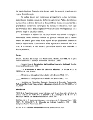dar apoio técnico e financeiro aos demais níveis de governo, organizado em
regime de colaboração.
As ações devem ser implantadas principalmente pelos municípios,
cabendo aos Estados executá-las de forma suplementar. Após a Constituição
surgiram leis no âmbito da Saúde e da Assistência Social, compreendendo a
prioridade do atendimento à criança de 0 a 6 anos por estas áreas. Com a Lei
de Diretrizes e Bases da Educação 9394/96 a Educação Infantil passou a ser a
primeira etapa da Educação Básica.
Reconstituir a trajetória da Educação Infantil nos remete a avanços e
retrocessos, como pudemos verificar. As políticas voltadas para o ensino
infantil em âmbito geral estão muito aquém do que poderíamos chamar de
avanços significativos. A dissociação entre legislação e realidade não é de
hoje. A contradição é um aspecto permanente quando nos referimos à
Educação Infantil.
Fontes
BRASIL. Estatuto da criança e do Adolescente. Brasília. Lei 8069, 13 de julho
1990. Constituição e Legislação relacionada. São Paulo. Cortez.
_____. Senado Federal. Constituição da República Federativa do Brasil. Brasília,
Imprensa Oficial, Brasília: 1998.
_____. Lei de Diretrizes e Bases da Educação Nacional. Lei n 9394 de 20 de
dezembro de 1996, Brasília.
_____. Ministério da Educação e Cultura. Lei n 4.024. Brasília: MEC, 1961.
_____. Ministério da Educação e Cultura. Lei n 5.692. Brasília: MEC, 1971.
_____. Ministério da Educação e Desporto. Secretaria de Educação Fundamental.
Referencial Curricular Nacional para a Educação Infantil. Brasília: MEC/SEF, v.1,2
e 3, 1998.
Referências
AQUINO. L. As políticas sociais para a infância a partir de um olhar sobre a história da
criança no Brasil. In: ROMAM E. D. STEYER V. E. A criança de 0 a 6 anos e a
educação infantil: um retrato multifacetado. Ulbra, 2001
BASTOS. M. H. C. Jardim de Crianças – o pioneirismo do Dr. Menezes Vieira (1875-
1887). IN: MONARCHA. C. Educação da infância brasileira 1875 – 1983.
Campinas: Autores Associados, 2001.
BUJES. M. I. E. Infância e maquinaria. Rio de Janeiro: DP&A, 2002.
 