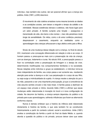 indivíduo, mas também dos outros; daí ser possível afirmar que a criança era
pública. Ariés (1981, p.246) descreve:
O movimento da vida coletiva arrastava numa mesma torrente as idades
e as condições sociais, sem deixar a ninguém o tempo da solidão e da
intimidade. Nessas existências densas e coletivas, não havia lugar para
um setor privado. A família cumpria uma função – assegurava a
transmissão da vida, dos bens e dos nomes – mas não penetrava muito
longe da sensibilidade. Os mitos, como o do amor cortês(ou precioso),
desprezavam o casamento, enquanto as realidades como a
aprendizagem das crianças afrouxavam o laço afetivo entre pais e filhos.
Sinais de uma mudança dessa relação com a criança, no final do século
XVI, mostraram uma concepção diferenciada em relação à vida e ao corpo. O
homem passou a preocupar-se mais com a preservação da vida da criança,
com as doenças, tratamento e curas. No século XVII, a preocupação passou a
ficar na contradição entre a perpetuação da linhagem e o desejo de viver,
determinando modificações nos comportamentos familiares e na sociedade.
Novas relações entre indivíduo e grupo se estabelecem, o indivíduo torna-se
mais independente da família, seu corpo passa a ser somente seu, recebendo
atenção para evitar a doença e a dor; sua perpetuação é o corpo de seu filho,
ou seja surge a individualidade do sujeito. A criança recebe a atenção do pai e
da mãe, passando a ser uma importante preocupação, já que a consciência da
vida assume sentido circular e não mais linear. A família passa a desfrutar de
um espaço mais privado e íntimo, levando Gélis (1991) a afirmar que essas
mudanças estão relacionadas à inovação do local e à nova configuração da
cidade. No decorrer da história, a criança sempre dependeu do público e do
privado para suas aprendizagens, sofrendo influências que foram se alternando
conforme a época.
Nunca é demais enfatizar que a história da infância está relacionada
diretamente à história da família, e que esta também foi se constituindo
historicamente a partir do contexto cultural, social e econômico. Ariès (1981)
analisa a constituição da família a partir do final da Idade Média, e, quando
aborda a questão do público e do privado, procura deixar claro que estes
 