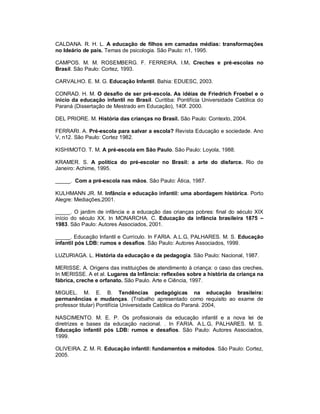 CALDANA. R. H. L. A educação de filhos em camadas médias: transformações
no Ideário de pais. Temas de psicologia. São Paulo: n1, 1995.
CAMPOS. M. M. ROSEMBERG. F. FERREIRA. I.M. Creches e pré-escolas no
Brasil. São Paulo: Cortez, 1993.
CARVALHO. E. M. G. Educação Infantil. Bahia: EDUESC, 2003.
CONRAD. H. M. O desafio de ser pré-escola. As idéias de Friedrich Froebel e o
inicio da educação infantil no Brasil. Curitiba: Pontifícia Universidade Católica do
Paraná (Dissertação de Mestrado em Educação), 140f. 2000.
DEL PRIORE. M. História das crianças no Brasil. São Paulo: Contexto, 2004.
FERRARI. A. Pré-escola para salvar a escola? Revista Educação e sociedade. Ano
V, n12. São Paulo: Cortez 1982.
KISHIMOTO. T. M. A pré-escola em São Paulo. São Paulo: Loyola, 1988.
KRAMER. S. A política do pré-escolar no Brasil: a arte do disfarce. Rio de
Janeiro: Achime, 1995.
_____. Com a pré-escola nas mãos. São Paulo: Ática, 1987.
KULHMANN JR. M. Infância e educação infantil: uma abordagem histórica. Porto
Alegre: Mediações,2001.
_____. O jardim de infância e a educação das crianças pobres: final do século XIX
início do século XX. In MONARCHA. C. Educação da infância brasileira 1875 –
1983. São Paulo: Autores Associados, 2001.
_____. Educação Infantil e Currículo. In FARIA. A.L.G, PALHARES. M. S. Educação
infantil pós LDB: rumos e desafios. São Paulo: Autores Associados, 1999.
LUZURIAGA. L. História da educação e da pedagogia. São Paulo: Nacional, 1987.
MERISSE. A. Origens das instituições de atendimento à criança: o caso das creches.
In MERISSE. A et al. Lugares da Infância: reflexões sobre a história da criança na
fábrica, creche e orfanato. São Paulo. Arte e Ciência, 1997.
MIGUEL. M. E. B. Tendências pedagógicas na educação brasileira:
permanências e mudanças. (Trabalho apresentado como requisito ao exame de
professor titular) Pontifícia Universidade Católica do Paraná. 2004,
NASCIMENTO. M. E. P. Os profissionais da educação infantil e a nova lei de
diretrizes e bases da educação nacional. . In FARIA. A.L.G, PALHARES. M. S.
Educação infantil pós LDB: rumos e desafios. São Paulo: Autores Associados,
1999.
OLIVEIRA. Z. M. R. Educação infantil: fundamentos e métodos. São Paulo: Cortez,
2005.
 