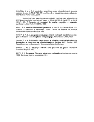 OLIVEIRA. S. M. L. O. A legislação e as políticas para a educação infantil: avanços,
vazios e desvios. In: MACHADO. M. L. A. Encontros e desencontros em educação
infantil. São Paulo: Cortez, 2002.
_____. Contribuições para o esboço de uma proposta curricular para a formação de
educadores de creche em nível de 2ª Grau. In: ROSEMBERG. F. CAMPOS. M. M. M,
VIANA, C.P. A formação do educador de creche: sugestões e propostas
curriculares. São Paulo: FCC/DPE, 1992.
PINTO. M. A infância como construção social. In: PINTO. M SARMENTO, M. J. As
crianças – contextos e identidades. Braga: Centro de Estudos da Criança/
Universidade do Minho – Portugal, 1997.
ROCHA. E. A. C. A pesquisa em educação infantil no Brasil: trajetória recente e
perspectivas de consolidação de uma pedagogia. Florianópolis: UFSC, 1999.
SCHIMIDT. M. A. M. Infância: sol do mundo. A primeira Conferência Nacional de
Educação e a construção da infância brasileira. Curitiba, 1927. Curitiba, 1997.
Tese (Doutorado em Educação) – Universidade Federal do Paraná.
SOUSA. A. M. C. Educação Infantil: uma proposta de gestão municipal.
Campinas: Papirus, 2000.
ZOTTI. S. A. Sociedade, Educação e Currículo no Brasil dos jesuítas aos anos de
1980. Campinas: Autores Associados, 2004.
 