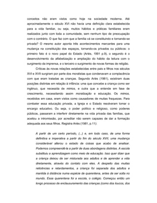 conceitos não eram vistos como hoje na sociedade moderna. Até
aproximadamente o século XVI não havia uma definição clara estabelecida
para a vida familiar, ou seja, muitos hábitos e práticas familiares eram
realizados junto com toda a comunidade, sem nenhum tipo de preocupação
com o contrário. O que faz com que a família vá se constituindo e tornando-se
privada? O mesmo autor aponta três acontecimentos marcantes para uma
mudança na constituição dos espaços, tornando-os privados ou públicos: o
primeiro fato é o novo papel do Estado (Ariès, 1991 p.9), o segundo é o
desenvolvimento da alfabetização e ampliação do hábito da leitura com o
surgimento da imprensa, e o terceiro o surgimento de novas formas de religião.
Críticas às novas relações estabelecidas entre pais e filhos nos séculos
XVI e XVII surgiram por parte dos moralistas que condenavam a complacência
com que eram tratadas as crianças. Segundo Ariès (1981), existiram duas
posições distintas em relação à infância: uma que concebe a criança como ser
ingênuo, que necessita de mimos, e outra que a entende em fase de
crescimento, necessitando assim moralização e educação. Os mimos,
recebidos em casa, eram vistos como causadores de muitas fraquezas. Para
combater essa educação privada, a Igreja e o Estado resolveram tomar o
encargo educativo. Ou seja, o poder político e religioso, como poderes
públicos, passaram a interferir diretamente na vida privada das famílias, que
aceitou a intromissão, por acreditar não serem capazes de dar a formação
adequada aos seus filhos. Registra Ariès (1981, p.11):
A partir de um certo período, (...) e, em todo caso, de uma forma
definitiva e imperativa a partir do fim do século XVII, uma mudança
considerável alterou o estado de coisas que acabo de analisar.
Podemos compreendê-la a partir de duas abordagens distintas. A escola
substituiu a aprendizagem como meio de educação. Isso quer dizer que
a criança deixou de ser misturada aos adultos e de aprender a vida
diretamente, através do contato com eles. A despeito das muitas
reticências e retardamentos, a criança foi separada dos adultos e
mantida à distância numa espécie de quarentena, antes de ser solta no
mundo. Essa quarentena foi a escola, o colégio. Começou então um
longo processo de enclausuramento das crianças (como dos loucos, dos
 