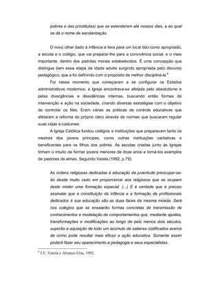 pobres e das prostitutas) que se estenderam até nossos dias, a ao qual
se dá o nome de escolarização.
O novo olhar dado à infância a leva para um local tido como apropriado,
a escola e o colégio, que vai preparar-lhe para a convivência social, e o mais
importante, dentro dos padrões morais estabelecidos. É uma concepção que
distingue bem essa etapa da idade adulta surgindo apropriada pelo discurso
pedagógico, que a foi definindo com o propósito de melhor discipliná-la.6
Foi nesse momento que começaram a se configurar os Estados
administrativos modernos; a Igreja encontrava-se afetada pelo absolutismo e
pelas divergências e dissidências internas, buscando então formas de
intervenção e ação na sociedade, criando diversas estratégias com o objetivo
de controlar os fiéis. Eram várias as práticas de controle educativas que
afetaram a reforma do próprio clero através de normas que buscaram regular
suas vidas e costumes.
A Igreja Católica fundou colégios e instituições que preparavam tanto os
mestres dos jovens príncipes, como outras instituições caritativas e
beneficentes para os filhos dos pobres. As escolas criadas junto às Igrejas
tinham o intuito de formar jovens menores de doze anos e torná-los exemplos
de pastores de almas. Segundo Varela (1992, p.79):
As ordens religiosas dedicadas à educação da juventude preocupar-se-
ão desde muito cedo em proporcionar aos religiosos que se ocupem
deste mister uma formação especial. (...) E é verdade que é preciso
assinalar que a constituição da infância e a formação de profissionais
dedicados à sua educação são as duas faces da mesma moeda. Será
nos colégios que se ensaiarão formas concretas de transmissão de
conhecimentos e modelação de comportamentos que, mediante ajustes,
transformações e modificações ao longo de pelo menos dois séculos,
suporão a aquisição de todo um acúmulo de saberes codificados acerca
de como pode resultar mais eficaz a ação educativa. Somente assim
poderá fazer seu aparecimento a pedagogia e seus especialistas.
6
Cf.: Varela e Alvarez-Uria, 1992.
 