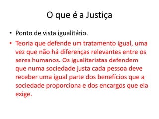 O que é a JustiçaPonto de vista igualitário.Teoria que defende um tratamento igual, uma vez que não há diferenças relevantes entre os seres humanos. Os igualitaristas defendem que numa sociedade justa cada pessoa deve receber uma igual parte dos benefícios que a sociedade proporciona e dos encargos que ela exige.