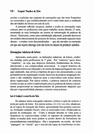 12· Ezequiel Theodoro da Silva
arrolar e explicitar um conjunto de concepções que são mais freqüentes
ou recorrentes e que irrefutavelmente serve como leme para a condução
das atividades de leitura em sala de aula.
A presente reflexão recupera, analisa e avalia as concepções IUaiS
comuns entre os professores com quem trabalhei nestes últimos 25 anos,
mostrando as suas limitações em termos de estruturação de práticas de
leitura. Outrossim, como uma contribuição adicional, pretendo descrever
um modelo interacionista do processo de leitura, mostrando aspectos mais
densos - e luuitas vezes desconsiderados - que são ativados no momento
enl que wn sujeito interage com um texto no intuito de produzir sentidos.
Concepções redutoras de leitura
Apresento, nesta parte, as definições redutoras de leitura, confor-
me emitidas pelos professores de 10 grau. Por '''redutora'' quero dizer
"simplista", ou seja, que despreza elementos fundamentais da leitura,
diminuindo a sua complexidade processual. A origem histórica do
simplismo teórico em educação e no ensino da língua portuguesa não será
aqui analisado, mas arrisco a hipótese de que o seu enraizamento e a sua
pennanência na organização escolar decorrem da própria estagnação do-
cente e das condições objetivas para a convivência com tex.'Íos dentro
dessa organização. Em outros termos, a pobreza material do contexto
escolar no que se refere à ambientação para as práticas de leitura é direta-
mente proporcional ao emprobrecimento de pensamento daqueles que
têm por responsabilidade planejar e orientar essas práticas.
Ler é traduzir aescrita em fala
Os adeptos desta concepção reduzem a leitura à ação de oralízar o
texto por parte do leitor. Em outros termos, ler éler voz alta, obedecen-
do as regras de entoação das frases, apresentando boa postura expressi-
va, formando unidades frasais entre os enunciados orais, obedecendo as
pausas de pontuação, etc. Como a atenção docente se volta para a
eloquência ou expressividade verbal, os aspectos de compreensão das
idéias evocadas pelo texto podem se perder dentro do formalismo do
encaminhamento metodológico. Daí o surgimento, na escola, do leitor
"papagaio" ou "vitrola", que é sem dúvida capaz de transformar os sím-
 