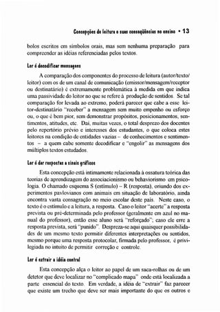 Concep~ões de leitura esuas conseqüências no ensino • 13
bolos escritos em símbolos orais, mas sem nenhuma preparação para
compreender as idéias referenciadas pelos textos.
ler é decodificar menusens
A comparação dos componentes do processo de leitura (autor/texto/
leitor) com os de um canal de comunicação (emissor/mensagem/receptor
ou destinatário) é extrenlamente problemática à medida em que indica
Ulna passividade do leitor no que se refere à produção de sentidos. Se tal
comparação for levada ao extrelno, poderá parecer que cabe a esse lei-
tor-destinatário "receber" a mensagem sem muito empenho ou esforço
ou, o que é bem pior, sem demonstrar propósitos, posicionamentos, sen-
tiInentos, atitudes, etc. Daí, muitas vezes, o total desprezo dos docentes
pelo repertório prévio e interesses dos estudantes, o que coloca estes
leitores na condição de entidades vazias - de conhecimentos e sentimen-
tos - a quem cabe somente decodificar e "engolir" as mensagens dos
múltiplos textos estudados.
ler é dar respostas asinais gráficos
Esta concepção está intimamente relacionada à ossatura teórica das
teorias de aprendizagenl do associacionismo ou behaviorismo em psico-
logia. O chanlado esquema S (estímulo) - R (resposta), oriUlldo dos ex-
perinlentos pavlovianos com animais em situação de laboratório, ainda
encontra vasta consagração no meio escolar deste país. Neste caso, o
texto é o estímulo e a leitura, a resposta. Caso o leitor "acerte" a resposta
prevista ou pré-determinada pelo professor (geralmente em azul no ma-
nual do professor), então esse aluno será '''reforçado''~ caso ele erre a
resposta prevista, será "punido". Despreza-se aqui quaisquer possibilida-
des de um mesmo texto permitir diferentes interpretações ou sentidos,
mesmo porque uma resposta protocolar, firmada pelo professor, é privi-
legiada no intuito de permitir correção e controle.
ler é extrair aidéia central
Esta concepção alça o leitor ao papel de um saca-rolhas ou de um
detetor que deve localizar no "complicado mapa" onde está localizada a
parte essencial do texto. Em verdade, a idéia de "extrair" faz parecer
que existe um trecho que deve ser mais importante do que os outros e
 