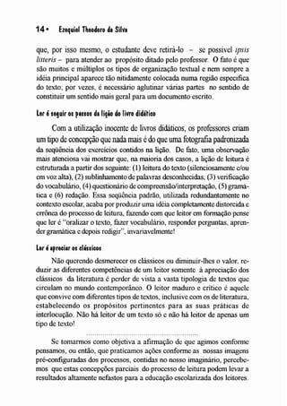 14 • Ezequiel Theodoro da Silva
que, por isso mesmo, o estudante deve retirá-lo - se possível ipsis
litteris - para atender ao propósito ditado pelo professor. O fato é que
são muitos e múltiplos os tipos de organização textual e nem sempre a
idéia principal aparece tão nitidamente colocada numa região especifica
do texto; por vezes, é necessário aglutinar várias partes no sentido de
constituir um sentido mais geral para um documento escrito.
ler éseguir os passos da liqio do livro didático
Com a utilização inocente de livros didáticos, os professores criam
um tipo de concepção que nada mais édo que uma fotografia padronizada
da seqüência dos exercícios contidos na lição. De fato, uma observação
mais atenciosa vai mostrar que, na maioria dos casos, a lição de leitura é
estruturada a partir dos seguinte: (1) leitura do texto (silenciosamente e/ou
em voz alta), (2) sublinhamento de palavras desconhecidas, (3) verificação
do vocabulário, (4) questionário de compreensão/interpretação, (5) gramá-
tica e (6) redação. Essa seqüência padrão, utilizada redundantemente no
contexto escolar, acaba por produzir uma idéia completamente distorcida e
errônea do processo de leitura, fazendo com que leitor em formação pense
que ler é "oralizar o texto, fazer vocabulário, responder perguntas, apren-
der gramática e depois redigir", invariavelmente!
ler éapreciar os clássico!
Não querendo desmerecer os clássicos ou diminuir-lhes o valor~ re-
duzir as diferentes competências de um leitor somente à apreciação dos
clássicos da literatura é perder de vista a vasta tipologia de textos que
circulam no mundo contemporâneo. O leitor maduro e crítico é aquele
que convive com diferentes tipos de textos, inclusive com os de literatura,
estabelecendo os propósitos pertinentes para as suas práticas de
interlocução. Não há leitor de um texto só e não há leitor de apenas um
tipo de texto!
Se tomarmos como objetiva a afirmação de que agimos conforme
pensamos, ou então, que praticamos ações conforme as nossas imagens
pré-configuradas dos processos, contidas no nosso imaginário, percebe-
mos que estas concepções parciais do processo de leitura podem levar a
resultados altamente nefastos para a educação escolarizada dos leitores.
 