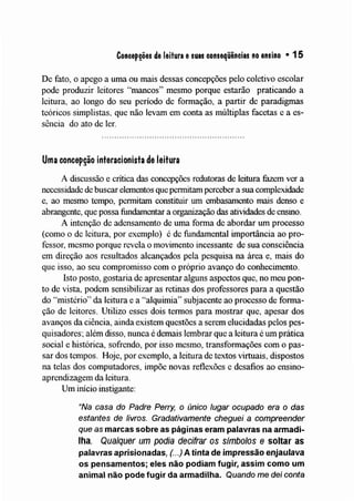 Concepções de leitura esuas conseqüências no ensino • 15
De fato, o apego a uma ou mais dessas concepções pelo coletivo escolar
pode produzir leitores "mancos" mesmo porque estarão praticando a
leitura, ao longo do seu período de formação, a partir de paradigmas
teóricos simplistas, que não levam em conta as nlúltiplas facetas e a es-
sência do ato de ler.
Uma concepção interacionista de leitura
A discussão e crítica das concepções redutoras de leitura fazem ver a
necessidade de buscar elementos que permitam perceber a sua complexidade
e, ao mesmo tempo, permitam constituir um embasamento mais denso e
abrangente, que possa fundamentar a organização das atividades de ensino.
A intenção de adensamento de uma forma de abordar um processo
(como o de leitura, por exemplo) é de fundamental importância ao pro-
fessor, mesmo porque revela o movimento incessante de sua consciência
em direção aos resultados alcançados pela pesquisa na área e, mais do
que isso, ao seu compromisso com o próprio avanço do conhecimento.
Isto posto, gostaria de apresentar alguns aspectos que, no meu pon-
to de vista, podem sensibilizar as retinas dos professores para a questão
do "mistério" da leitura e a ';~alquinlia" subjacente ao processo de forma-
ção de leitores. Utilizo esses dois termos para mostrar que, apesar dos
avanços da ciência, ainda existem questões a serem elucidadas pelos pes-
quisadores~ além disso, nunca é demais lembrar que a leitura é um prática
social e histórica, sofrendo, por isso mesmo, transformações com o pas-
sar dos tenlpos. Hoje, por exemplo, a leitura de textos virtuais, dispostos
na telas dos computadores, impõe novas reflexões e desafios ao ensino-
aprendizagem da leitura.
Um início instigante:
"Na casa do Padre Perry, o único lugar ocupado era o das
estantes de livros. Gradativamente cheguei a compreender
que as marcas sobre as páginas eram palavras na armadi-
lha. Qualquer um podia decifrar os símbolos e soltar as
palavras aprisionadas, ( ..) A tinta de impressão enjaulava
os pensamentos; eles não podiam fugir, assim como um
animal não pode fugir da armadilha. Quando me dei conta
 