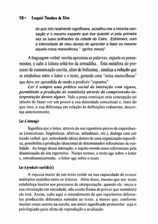 16 • Ezequiel Theodoro da Silva
do que isto realmente significava, assaltou-me a mesma sen-
sação e o mesmo espanto que tive quando vi pela primeira
vez as luzes brilhantes da cidade do Cairo. Estremeci, com
a intensidade de meu desejo de aprender a fazer eu mesmo
aquela coisa maravilhosa." (grifas meus)1
A linguagem verbal escritaaprisiona as palavras, enjaula os pensa-
mentos, e cabe à leitura soltá-los da armadilha... Esta metáfora do pro-
cesso de comunicação escrita, além de belíssima, sinaliza arelação que
se estabelece entre o leitor e otexto, gerando uma '~coisa maravilhosa"
que deve ser aprendida de lnodo a produzir "espantos".
Ler é sempre uma prática social de interação com signos,
permitindo a produção de sentido(s) através da compreensão-in-
terpretação desses signos. Vale a pena esmiuçar esta concepção no
intuito de fazer ver um pouco a sua densidade conceitual e, mais do
que isso, a sua diferença em relação às definições redutoras, descri-
tas anteriormente.
Ler é interagir
Significa que o leitor, através do seu repertório prévio de experiênci-
as (conceituais, lingüísticas, afetivas, atitudinais, etc.), dialoga com um
tecido verbal, que, articulando idéias dentro de uma organização específi-
ca, possibilita a produção ideacional de determinados referenciais de rea-
lidade. Ao longo dessa interação, o sujeito recria esses referenciais pela
dinamização do seu repertório. Nestes termos, o texto age sobre o leitor
e, retrodinamicamente, o leitor age sobre o texto.
Ler éproduzir sentido(s)
A riqueza maior de um texto reside na sua capacidade de evocar
múltiplos sentidos entre os leitores. Além disso, mesmo que um texto
estabeleça limites aos processos de interpretação, quando ele inicia a
sua circulação em sociedade, não existe forma de prever que sentido(s)
ele terá. Assim, cabe aqui o entendimento de que repertórios diferen-
tes produzirão diferentes sentidos ao texto, a menos que, confornle
muitàs vezes ocorre na escola, um único significado protocolar seja o
privilegiado para efeito de reprodução e avaliação.
 