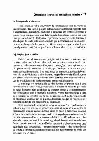 Concep~ões de leitura esuas conseqüências no ensino • 17
Ler écompreender einterpretar
Toda leitura envolve um projeto de compreensão e um processo de
interpretação. De fato, o projeto coloca no horizonte um propósito para
o adentramento na leitura, mantendo a dinâmica em tennos de espaço e
tempo (Leio sempre com uma determinada finalidade, mesmo que seja
para passar o tempo). Outrossim, o processo de interpretação demarca a
abordagem do texto pelo leitor de modo que a compreensão vá se consti-
tuindo ao longo da leitura em si (Leio sempre a partir das lentes
paradigmáticas ou teóricas que foram sedimentadas no meu repertório).
Implicações para oensino
É claro que coloco-me numa posição decididamente contrária às con-
cepções redutoras de leitura dentro do nosso sistema educacional. Isto
porque, se radicalmente assumidas, essas concepções podem agir em senti-
do oposto ao objetivo maior da escola, que é o de produzir leitores que a
nossa sociedade necessita. E no meu modo de entender, a sociedade brasi-
leira não está solicitando o leitor ingênuo e reprodutor de significados, mas
sim cidadãos leitores que produzam novos sentidos para a vida social atra-
vés da criatividade, do posicionamento crítico e da cidadania.
A nludança de mentalidade ou das formas de pensar não é uma
tarefa das mais fáceis, nlas, por professar a esperança, acredito que todos
os seres humanos têm condições de superar visões e comportamentos
não-condizentes com o momento histórico. Venho repetindo que a falta
de condições de trabalho tem levado os professores brasileiros ao mundo
da alienação, quando não do próprio desespero no que se refere às res-
ponsabilidades de um magistério de qualidade.
Unla mudança de perspectiva sobre as concepções prevalecentes de
leitura é urgente, mas deve ser acompanhada de uma série de ações da
organização escolar como um todo, entre as quais a discussão coletiva
sobre a pronloção da leitura a partir do projeto pedagógico da escola e da
estruturação ou melhoria do acervo da biblioteca. Além disso, uma refle-
xão sobre o currículo de leitura ao longo das diferentes séries também se
faz necessária para evitar redundâncias e permitir o planejamento de uma
seqüência lnais pedagógica - e menos inlprovisada - das competências
de leitura a serem praticadas junto aos grupos de estudantes ao longo das
séries de 10 e 20graus.
 