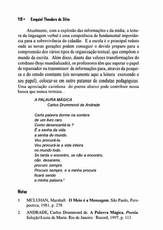18 • Ezequiel Theodoro da Silva
Atualmente, com a explosão das infonnaçães e da mídia, a leitu-
ra da linguagem verbal é uma competência de fundamental importân-
cia para a sobrevivência do cidadão. E a escola é o principal reduto
onde as novas gerações podem conseguir o devido preparo para a
compreensão dos vários tipos de organização textual, que compõem o
mundo da escrita. Além disso, diante das velozes transformações do
cotidiano (hoje mundializado), os professores têm que superar o papel
de repassador ou transmissor de informações para, através da pesqui-
sa e do estudo constante (eis novamente aqui a leitura exercendo o
seu papel), colocar-se em outro patamar de condutas pedagógicas.
Uma apreciação carinhosa do poema abaixo pode contribuir nessa
busca que nunca termina...
A PALAVRA MÁGICA
Carlos Drummond de Andrade
Certa palavra dorme na sombra
de um livro raro.
Como desencantá-Ia ?
É a senha da vida
a senha do mundo.
Vou procurá-Ia.
Vou procurá-Ia a vida inteira
no mundo todo.
Se tarda o encontro, se niío a encontro,
niío desanimo,
procuro sempre.
Procuro sempre, e a minha procura
ficará sendo
a minha palavra.2
Notas
1. MCLUHAN, Marshall. O Meio é a Mensagem. São Paulo, Pers-
pectiva, 1981, p. 278.
2. ANDRADE, Carlos Drummond de. A Palavra Mágica. Poesia.
SeleçãoLuzia de Maria. Rio de Janeiro: Record, 1997, p. 113.
 