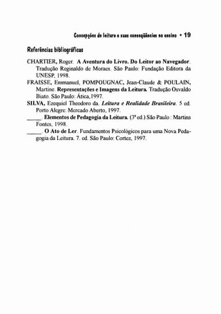 Concepções de leitura esuas conseqüências no ensino • 19
Referências bibliográficas
CHARTIER, Roger. A Aventura do Livro. Do Leitor ao Navegador.
Tradução Reginaldo de Moraes. São Paulo: Fundação Editora da
UNESP, 1998.
FRAISSE, Emmanuel, POMPOUGNAC, Jean-Claude & POULAIN,
Martine. Representações e Imagens da Leitura. Tradução Osvaldo
Biato. São Paulo: Ática, 1997.
SILVA, Ezequiel Theodoro da. Leitura e Realidade Brasileira. 5 ed.
Porto Alegre: Mercado Aberto, 1997.
_ _ o Elementos de Pedagogia da Leitura. (38
ed.) São Paulo: Martins
Fontes, 1998.
_ _ o O Ato de Ler. Fundamentos Psicológicos para uma Nova Peda-
gogia da Leitura. 7. ed. São Paulo: Cortez, 1997.
 