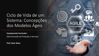 Ciclo de Vida de um
Sistema: Concepções
dos Modelos Ágeis
Componente Curricular:
Administração da Produção e Serviços
Prof. Jeter Alves
 