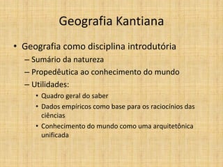 Geografia Kantiana
• Geografia como disciplina introdutória
– Sumário da natureza
– Propedêutica ao conhecimento do mundo
– Utilidades:
• Quadro geral do saber
• Dados empíricos como base para os raciocínios das
ciências
• Conhecimento do mundo como uma arquitetônica
unificada
 