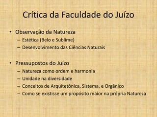 Crítica da Faculdade do Juízo
• Observação da Natureza
– Estética (Belo e Sublime)
– Desenvolvimento das Ciências Naturais
• Pressupostos do Juízo
– Natureza como ordem e harmonia
– Unidade na diversidade
– Conceitos de Arquitetônica, Sistema, e Orgânico
– Como se existisse um propósito maior na própria Natureza
 