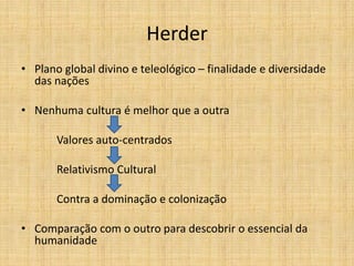 Herder
• Plano global divino e teleológico – finalidade e diversidade
das nações
• Nenhuma cultura é melhor que a outra
Valores auto-centrados
Relativismo Cultural
Contra a dominação e colonização
• Comparação com o outro para descobrir o essencial da
humanidade
 