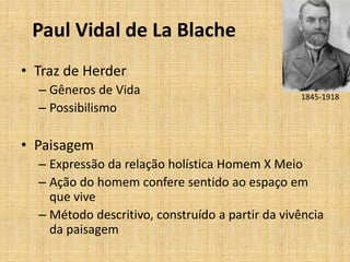 Paul Vidal de La Blache
• Traz de Herder
– Gêneros de Vida
– Possibilismo
• Paisagem
– Expressão da relação holística Homem X Meio
– Ação do homem confere sentido ao espaço em
que vive
– Método descritivo, construído a partir da vivência
da paisagem
1845-1918
 