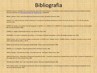 Bibliografia
• ALMEIDA, Aires de – Filosofia e Ciências da Natureza: alguns elementos históricos – Universidade Federal de Santa Catarina, Centro de Filosofia e Ciências
Humanas, disponível em http://www.cfh.ufsc.br/~wfil/aires.htm, 24/06/2006.
• BROOK, Andrew - Kant’s View of the Mind and Consciousness of Self - Standford University, 2004.
• CIDADE, L.C.F. Visões do Mundo, Visões da Natureza e Formação dos Paradigmas Geográficos. Revista Terra Livre, Sào Paulo, n. 17, p. 99-118, segundo
semestre, 2011.
• CORRÊA, R.L. Espaço: um conceito-chave da Geografia. In: CASTRO, I.L.E., GOMES, P.C.C., CORREÊA, R.L. (orgs). Geografia: Conceitos e Temas, Quinta Edição,
Bertrand: Rio de Janeiro, 2003.
• CORRÊA, R.L. Região e Organização Espacial. 4 ed. São Paulo: Ática, 1991.
• DICKINSON, R. E.; Kant e a Geografia: uma síntese – in The Makers of Modern Geography. London, Routledge and Kegan Paul, 1978
• GOMES, Paulo C. da C. O conceito de região e sua discussão. In: CASTRO, Iná E.; GOMES, Paulo C.; CORRÊA, Roberto L. Geografia: conceitos e temas. Rio de
Janeiro, Bertrand Brasil, 1995, p. 49-76.
• GOMES, Paulo Cesar da Costa. Geografia e Modernidade. Rio de Janeiro: Bertrand Brasil, 1996.
• MORAES, A. C. R.. Geografia - Pequena História Crítica. São Paulo: Hucitec, 1981.
• PASCAL, Georges - O Pensamento de Kant - trad. Raimundo Vier - Petrópolis, Editora Vozes, 2001.
• SANGUIN, André Louis – Redescobrir o Pensamento Geográfico de Kant – Traduzido e Adaptado por Oswaldo Bueno Amorim Filho – Annales de Géographie, nº
576, pages 134-151. Paris, Armand Colin, 1994
• THOUAR, Denis (1965) - Kant - trad. Tessa Moura Lacerda - São Paulo: Estação Liberdade, 2004.
• VITTE, Antônio Carlos – Da Metafísica da Natureza à Gênese da Geografia Morderna – em Contribuições à História e à Epistemologia da Geografia, Rio de
Janeiro, Ed. Bertrand Brasil, 2007.
 
