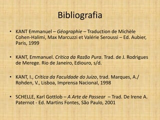 Bibliografia
• KANT Emmanuel – Géographie – Traduction de Michèle
Cohen-Halimi, Max Marcuzzi et Valérie Seroussi – Ed. Aubier,
Paris, 1999
• KANT, Emmanuel. Crítica da Razão Pura. Trad. de J. Rodrigues
de Merege. Rio de Janeiro, Ediouro, s/d.
• KANT, I., Crítica da Faculdade do Juízo, trad. Marques, A./
Rohden, V., Lisboa, Imprensa Nacional, 1998
• SCHELLE, Karl Gottlob – A Arte de Passear – Trad. De Irene A.
Paternot - Ed. Martins Fontes, São Paulo, 2001
 