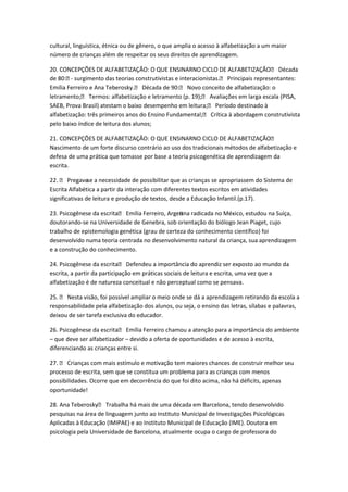 cultural, linguística, étnica ou de gênero, o que amplia o acesso à alfabetização a um maior
número de crianças além de respeitar os seus direitos de aprendizagem.
20. CONCEPÇÕES DE ALFABETIZAÇÃO: O QUE ENSINARNO CICLO DE ALFABETIZAÇÃO Década
de 80: surgimento das teorias construtivistas e interacionistas. Principais representantes:
Emilia Ferreiro e Ana Teberosky. Década de 90: Novo conceito de alfabetização: o
letramento; Termos: alfabetização e letramento (p. 19); Avaliações em larga escala (PISA,
SAEB, Prova Brasil) atestam o baixo desempenho em leitura; Período destinado à
alfabetização: três primeiros anos do Ensino Fundamental; Crítica à abordagem construtivista
pelo baixo índice de leitura dos alunos;
21. CONCEPÇÕES DE ALFABETIZAÇÃO: O QUE ENSINARNO CICLO DE ALFABETIZAÇÃO
Nascimento de um forte discurso contrário ao uso dos tradicionais métodos de alfabetização e
defesa de uma prática que tomasse por base a teoria psicogenética de aprendizagem da
escrita.
22.  Pregavase a necessidade de possibilitar que as crianças se apropriassem do Sistema de
Escrita Alfabética a partir da interação com diferentes textos escritos em atividades
significativas de leitura e produção de textos, desde a Educação Infantil.(p.17).
23. Psicogênese da escrita Emília Ferreiro, Argenina radicada no México, estudou na Suíça,
t
doutorando-se na Universidade de Genebra, sob orientação do biólogo Jean Piaget, cujo
trabalho de epistemologia genética (grau de certeza do conhecimento científico) foi
desenvolvido numa teoria centrada no desenvolvimento natural da criança, sua aprendizagem
e a construção do conhecimento.
24. Psicogênese da escrita Defendeu a importância do aprendiz ser exposto ao mundo da
escrita, a partir da participação em práticas sociais de leitura e escrita, uma vez que a
alfabetização é de natureza conceitual e não perceptual como se pensava.
25.  Nesta visão, foi possível ampliar o meio onde se dá a aprendizagem retirando da escola a
responsabilidade pela alfabetização dos alunos, ou seja, o ensino das letras, sílabas e palavras,
deixou de ser tarefa exclusiva do educador.
26. Psicogênese da escrita Emília Ferreiro chamou a atenção para a importância do ambiente
– que deve ser alfabetizador – devido a oferta de oportunidades e de acesso à escrita,
diferenciando as crianças entre si.
27.  Crianças com mais estímulo e motivação tem maiores chances de construir melhor seu
processo de escrita, sem que se constitua um problema para as crianças com menos
possibilidades. Ocorre que em decorrência do que foi dito acima, não há déficits, apenas
oportunidade!
28. Ana Teberosky Trabalha há mais de uma década em Barcelona, tendo desenvolvido
pesquisas na área de linguagem junto ao Instituto Municipal de Investigações Psicológicas
Aplicadas à Educação (IMIPAE) e ao Instituto Municipal de Educação (IME). Doutora em
psicologia pela Universidade de Barcelona, atualmente ocupa o cargo de professora do

 