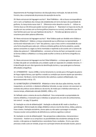 Departamento de Psicologia Evolutiva e da Educação dessa instituição. Ao lado de Emilia
Ferreiro, deu a compreensão do processo de aquisição da escrita.
29. Níveis estruturais da linguagem escrita: Nível PréSilábico - não se busca correspondência
com o som; as hipóteses das crianças são estabelecidas em torno do tipo e da quantidade de
grafismo. A criança tenta nesse nível:  · Diferenciar entre desenho e escrita.  · Utilizar no
mínimo duas ou três letras para poder escrever palavras.  · Reproduzir os traços da escrita, de
acordo com seu contato com as formas gráficas (imprensa ou cursiva), escolhendo a que lhe é
mais familiar para usar nas suas hipóteses de escrita.  · Percebe que é
preciso variar os
caracteres para obter palavras diferentes.
30. Níveis estruturais da linguagem escrita: Nível Silábico pode ser dividido entre Silábico e
Silábico Alfabético: Silábico a criança compreende que as diferenças na representação
escrita está relacionada com o "som" das palavras, o que a leva a sentir a necessidade de usar
uma forma de grafia para cada som. Utiliza os símbolos gráficos de forma aleatória, usando
apenas consoantes ou vogais ou letras inventadas e repetindo-as de acordo com o número de
sílabas das palavras. SilábicoAlfabético - convivem as formas de fazer corresponder os sons
às formas silábica e alfabética e a criança pode escolher as letras ou de forma ortográfica ou
fonética.
31. Níveis estruturais da linguagem escrita:
Nível Alfabético - a criança agora entende que:  ·
A sílaba não pode ser considerada uma unidade e pode ser separada em unidades menores.  ·
A identificação do som não é garantia da identificação da letra, o que pode gerar as famosas
dificuldades ortográficas.
32. LETRAMENTO Soares (1998), o termo letramento é a versão para o Português da palavra
de língua inglesa literacy, que significa o estado ou condição que assume aquele que aprende a
ler e escrever. No Brasil, o termo letramento não substituiu a palavra alfabetização, mas
apareceassociada a ela (p. 17).
33. ALFABETIZAÇÃO E LETRAMENTO Alfabetizar e letrar são duas ações distintas, mas não
inseparáveis, ao contrário: o idealseria alfabetizar letrando, ou seja: ensinar a ler eescrever no
contexto das práticas sociais daleitura e da escrita, de modo que o indivíduo setornasse, ao
mesmo tempo, alfabetizado eletrado (SOARES, 1998, p. 47).
34. Reflexão sobre o sistema de escrita alfabética Para compreender as propriedades do
sistema alfabético, é necessário que o indivíduo se aproprie de uma série de conhecimentos,
tais como: Ler pág. 21 (quadro)
35. Avaliação no ciclo de alfabetização Avaliação na década de 80: medir e classificar a
aprendizagem. Memorização do código alfabético Leitura e escrita das letras, sílabas, palavras,
frase e textos. Avaliação excludente, alunos aptos ou não aptos a prosseguir os estudos.
Fracasso escolar como problema de deficiência ou carência cognitiva e cultural
36. Avaliação no ciclo de alfabetização Nas perspectivas consrutivistas, interacionistas e
t
inclusivistas: - Avaliam-se as conquistas e as possibilidades dos estudantes aolongo do ano
escolar, e não apenas os impedimentos e ascondutas finais e acabadas.- O erro, que antes
precisava a todo custo ser evitado, já que era o principal sintoma de exclusão escolar, passa a

 