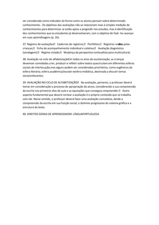 ser considerado como indicador da forma como os alunos pensam sobre determinado
conhecimento.- Os objetivos das avaliações não se relacionam mais à simples medição de
conhecimentos para determinar se estão aptos a progredir nos estudos, mas à identificação
dos conhecimentos que os estudantes já desenvolveram, com o objetivo de fazê- los avançar
em suas aprendizagens (p. 26).
37. Registro de avaliações Cadernos de registros; Portfólios; Registros realiza pelas
dos
crianças; Ficha de acompanhamento individual e coletiva; Avaliação diagnóstica
(sondagem); Regime ciclado; Mudança da perspectiva conteudista para multicultural;
38. Avaliação no ciclo de alfabetizaçãoEm todos os anos de escolarização, as crianças
devemser convidadas a ler, produzir e refletir sobre textos quecirculam em diferentes esferas
sociais de interlocução,mas alguns podem ser considerados prioritários, como osgêneros da
esfera literária; esfera acadêmica/escolar eesfera midiática, destinada a discutir temas
sociaisrelevantes.
39. AVALIAÇÃO NO CICLO DE ALFABETIZAÇÃO Na avaliação, portanto, o professor deverá
tomar em consideração o processo de apropriação do aluno, considerando a sua compreensão
da escrita nos primeiros dias de aula e as aquisições que conseguiu empreender. Outro
aspecto fundamental que deverá nortear a avaliação é o próprio conteúdo que se trabalha
com ele. Nesse sentido, o professor deverá fazer uma avaliação cumulativa, desde a
compreensão da escrita em sua função social, o domínio progressivo do sistema gráfico e a
estrutura do texto.
40. DIREITOS GERAIS DE APRENDIZAGEM: LÍNGUAPORTUGUESA

 