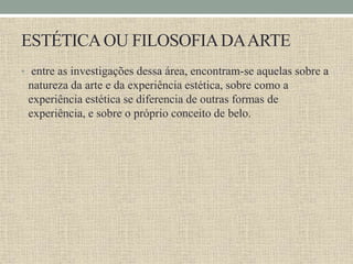 ESTÉTICAOU FILOSOFIADAARTE
• entre as investigações dessa área, encontram-se aquelas sobre a
natureza da arte e da experiência estética, sobre como a
experiência estética se diferencia de outras formas de
experiência, e sobre o próprio conceito de belo.
 